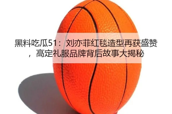 黑料吃瓜51：刘亦菲红毯造型再获盛赞，高定礼服品牌背后故事大揭秘